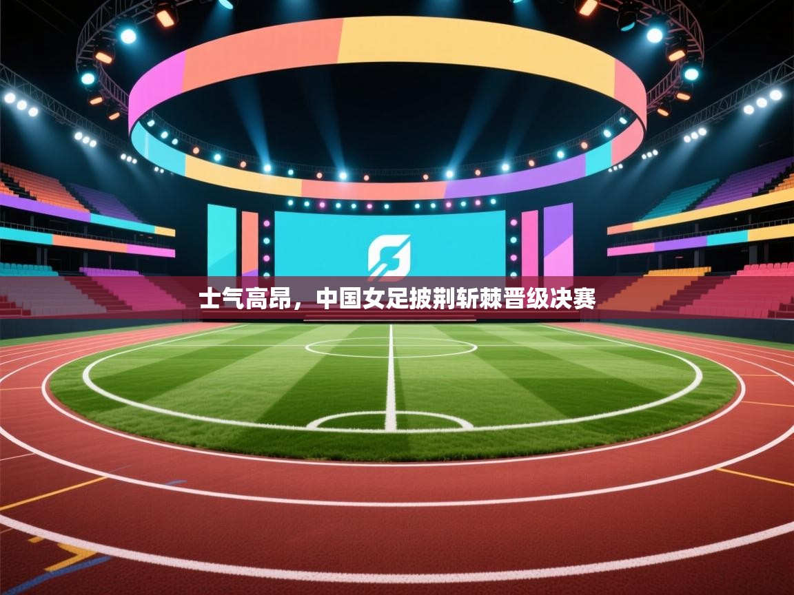 士气高昂，中国女足披荆斩棘晋级决赛  第1张