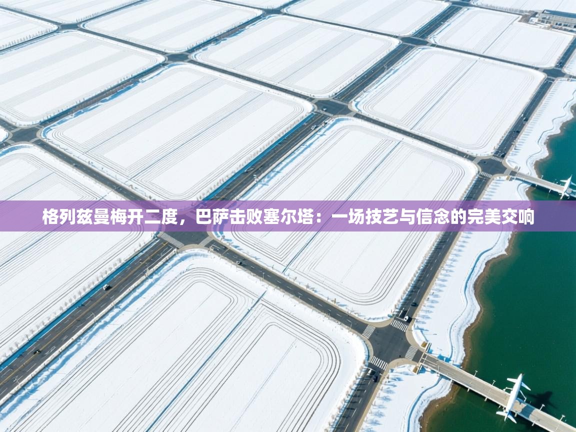 格列兹曼梅开二度，巴萨击败塞尔塔：一场技艺与信念的完美交响