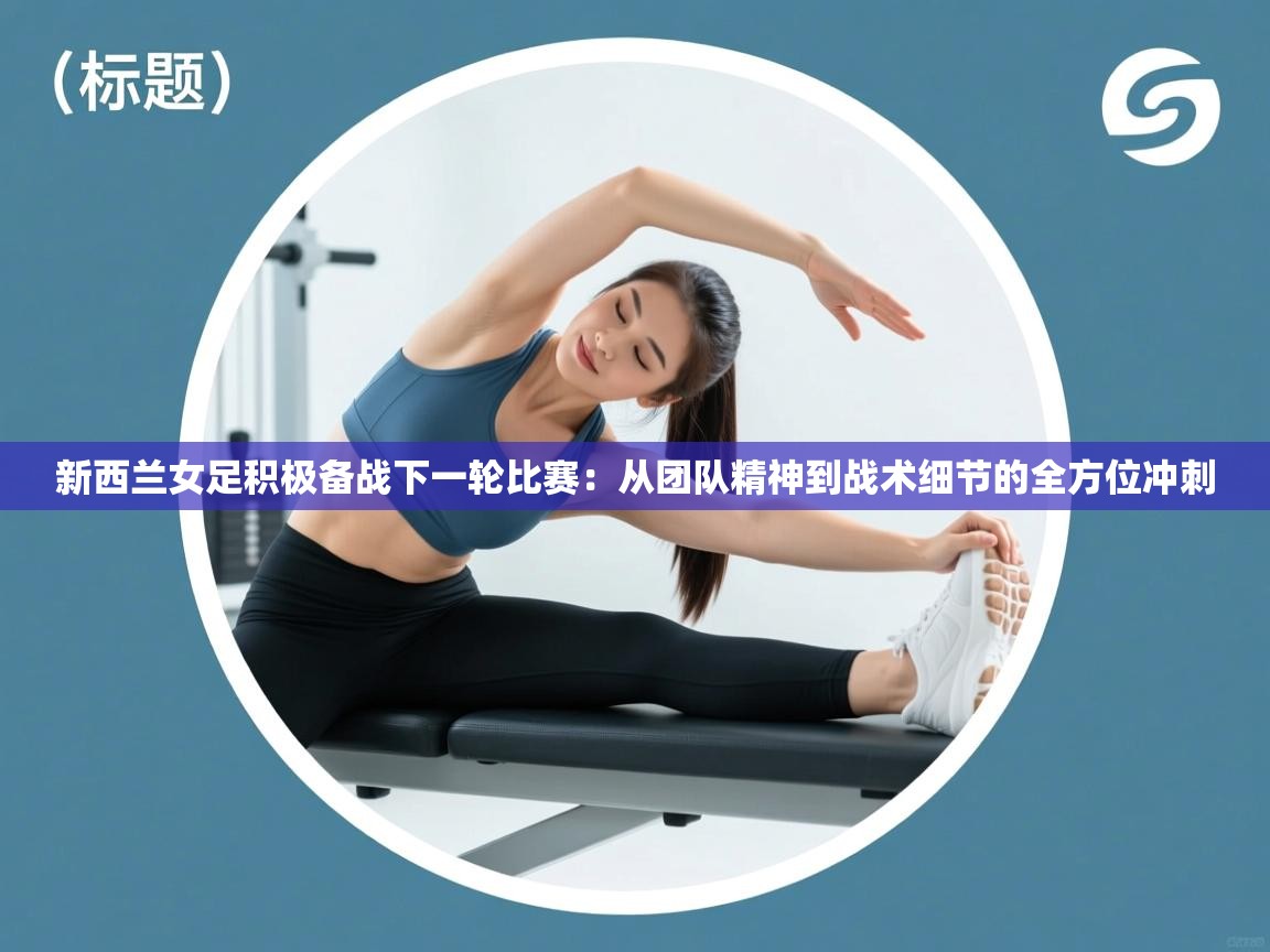 新西兰女足积极备战下一轮比赛：从团队精神到战术细节的全方位冲刺